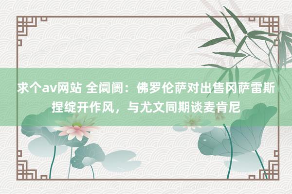 求个av网站 全阛阓：佛罗伦萨对出售冈萨雷斯捏绽开作风，与尤文同期谈麦肯尼