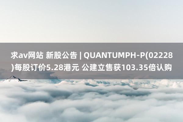 求av网站 新股公告 | QUANTUMPH-P(02228)每股订价5.28港元 公建立售获103.35倍认购