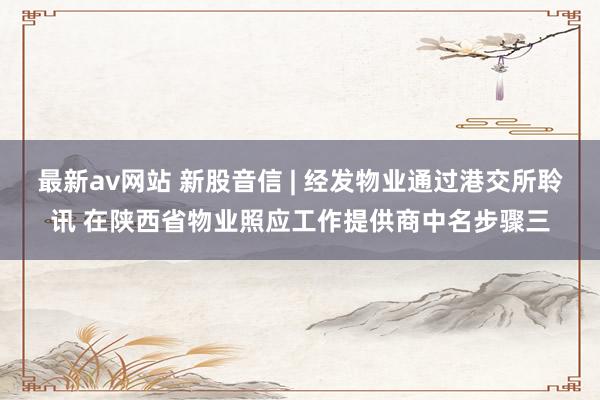 最新av网站 新股音信 | 经发物业通过港交所聆讯 在陕西省物业照应工作提供商中名步骤三