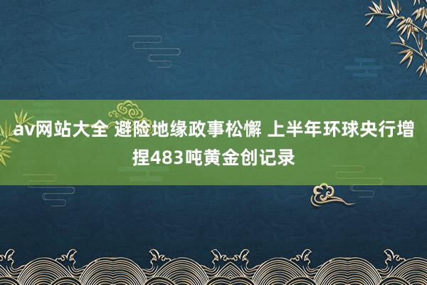 av网站大全 避险地缘政事松懈 上半年环球央行增捏483吨黄金创记录