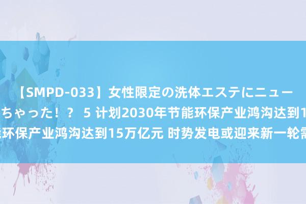 【SMPD-033】女性限定の洗体エステにニューハーフのお客さんが来ちゃった！？ 5 计划2030年节能环保产业鸿沟达到15万亿元 时势发电或迎来新一轮需求增长