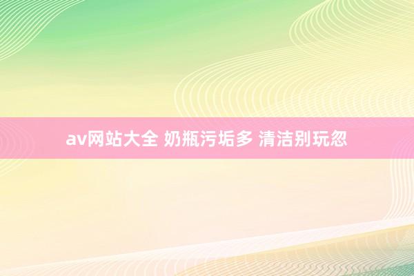 av网站大全 奶瓶污垢多 清洁别玩忽