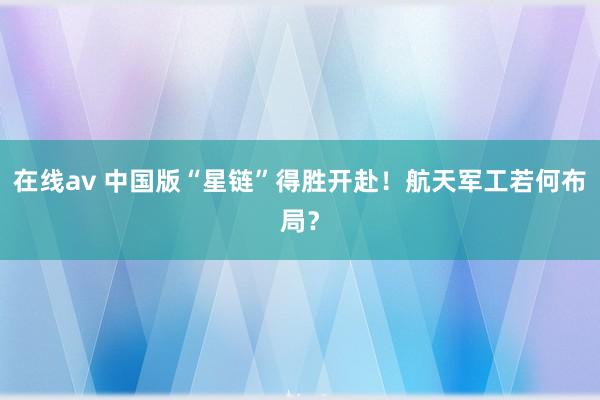 在线av 中国版“星链”得胜开赴！航天军工若何布局？