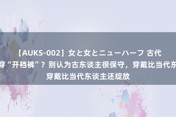 【AUKS-002】女と女とニューハーフ 古代东谈主夏天穿“开裆裤”？别认为古东谈主很保守，穿戴比当代东谈主还绽放