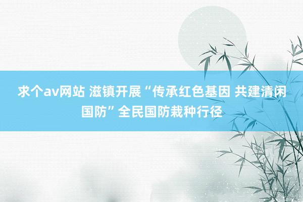 求个av网站 滋镇开展“传承红色基因 共建清闲国防”全民国防栽种行径