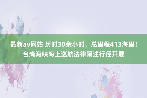 最新av网站 历时30余小时，总里程413海里！台湾海峡海上巡航法律阐述行径开展