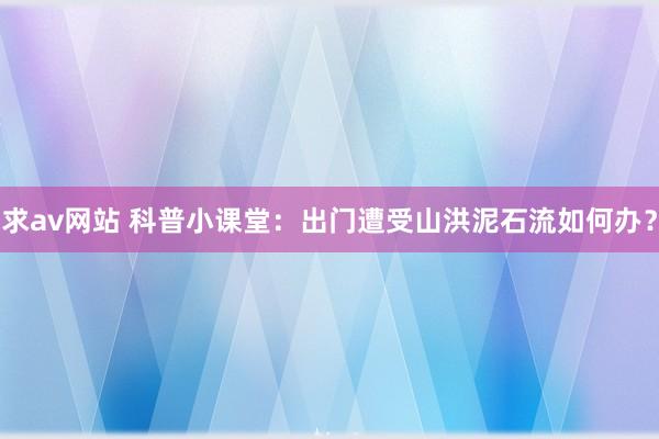 求av网站 科普小课堂：出门遭受山洪泥石流如何办？