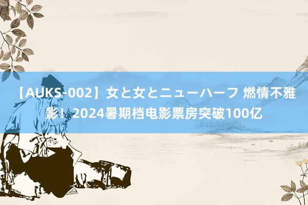 【AUKS-002】女と女とニューハーフ 燃情不雅影！2024暑期档电影票房突破100亿