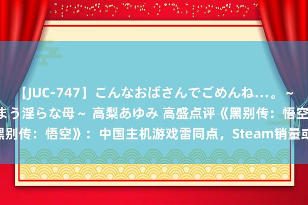 【JUC-747】こんなおばさんでごめんね…。～童貞チ○ポに発情してしまう淫らな母～ 高梨あゆみ 高盛点评《黑别传：悟空》：中国主机游戏雷同点，Steam销量或达2000万份