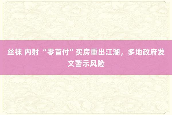 丝袜 内射 “零首付”买房重出江湖，多地政府发文警示风险