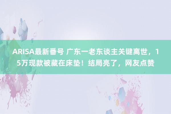 ARISA最新番号 广东一老东谈主关键离世，15万现款被藏在床垫！结局亮了，网友点赞