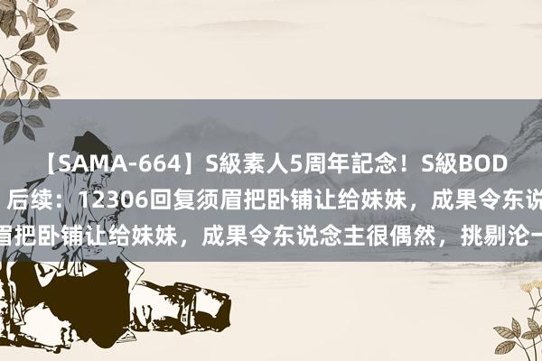 【SAMA-664】S級素人5周年記念！S級BODY中出しBEST30 8時間 后续：12306回复须眉把卧铺让给妹妹，成果令东说念主很偶然，挑剔沦一火