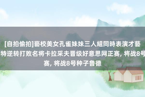 [自拍偷拍]藝校美女孔雀妹妹三人組同時表演才藝 布云朝克特逆转打败名将卡拉采夫晋级好意思网正赛， 将战8号种子鲁德