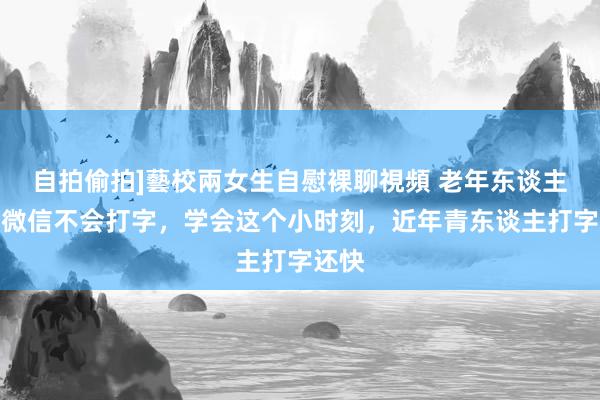 自拍偷拍]藝校兩女生自慰裸聊視頻 老年东谈主使用微信不会打字，学会这个小时刻，近年青东谈主打字还快