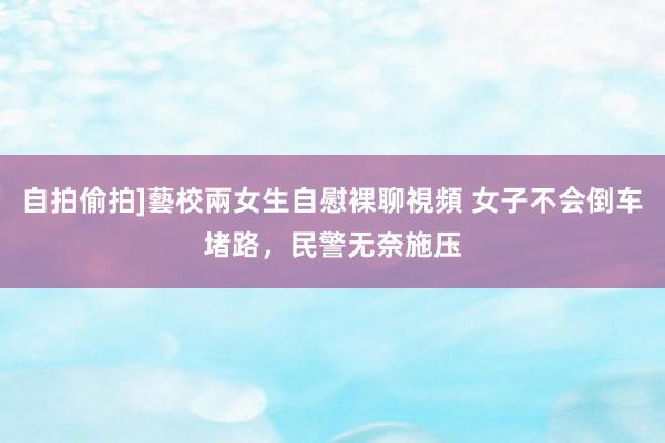 自拍偷拍]藝校兩女生自慰裸聊視頻 女子不会倒车堵路，民警无奈施压