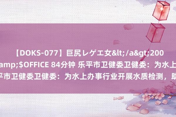 【DOKS-077】巨尻レゲエ女</a>2009-05-01OFFICE K’S&$OFFICE 84分钟 乐平市卫健委卫健委：为水上办事行业开展水质检测，助企健康发展