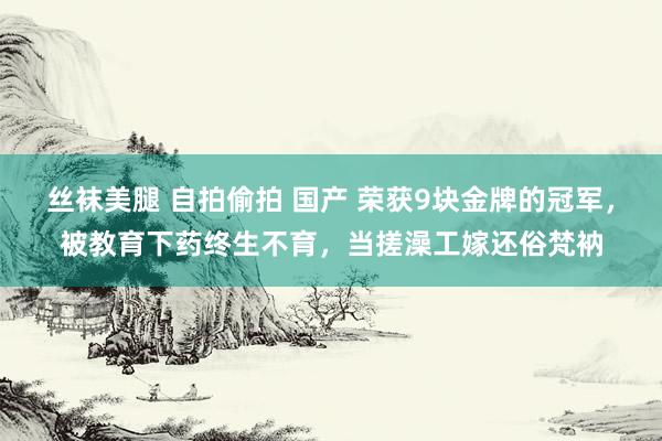 丝袜美腿 自拍偷拍 国产 荣获9块金牌的冠军，被教育下药终生不育，当搓澡工嫁还俗梵衲