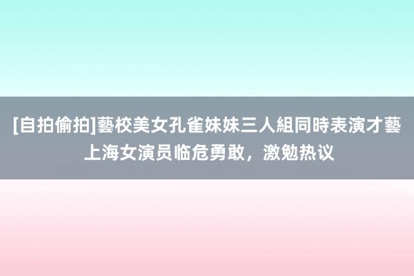 [自拍偷拍]藝校美女孔雀妹妹三人組同時表演才藝 上海女演员临危勇敢，激勉热议