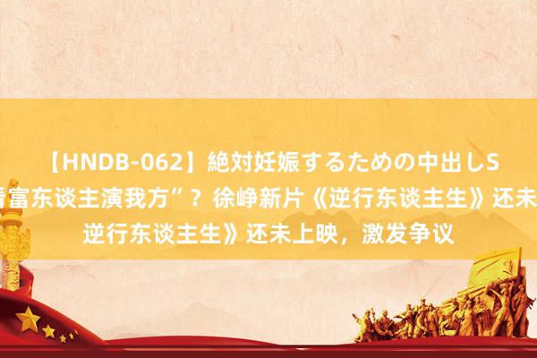 【HNDB-062】絶対妊娠するための中出しSEX！！ “费钱看富东谈主演我方”？徐峥新片《逆行东谈主生》还未上映，激发争议