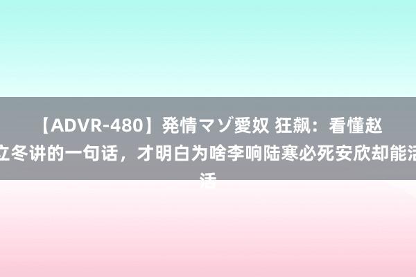 【ADVR-480】発情マゾ愛奴 狂飙：看懂赵立冬讲的一句话，才明白为啥李响陆寒必死安欣却能活