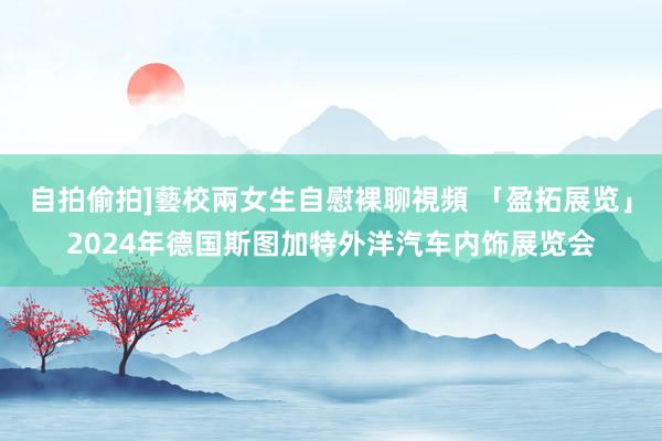 自拍偷拍]藝校兩女生自慰裸聊視頻 「盈拓展览」2024年德国斯图加特外洋汽车内饰展览会