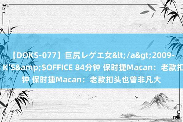 【DOKS-077】巨尻レゲエ女</a>2009-05-01OFFICE K’S&$OFFICE 84分钟 保时捷Macan：老款扣头也曾非凡大