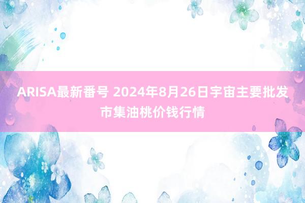 ARISA最新番号 2024年8月26日宇宙主要批发市集油桃价钱行情