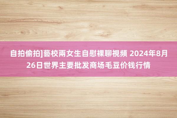 自拍偷拍]藝校兩女生自慰裸聊視頻 2024年8月26日世界主要批发商场毛豆价钱行情