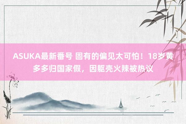 ASUKA最新番号 固有的偏见太可怕！18岁黄多多归国家假，因躯壳火辣被热议