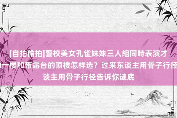 [自拍偷拍]藝校美女孔雀妹妹三人組同時表演才藝 带花坛的一楼和带露台的顶楼怎样选？过来东谈主用骨子行径告诉你谜底