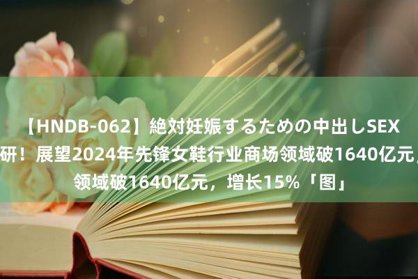 【HNDB-062】絶対妊娠するための中出しSEX！！ 最新商场调研！展望2024年先锋女鞋行业商场领域破1640亿元，增长15%「图」