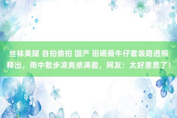 丝袜美腿 自拍偷拍 国产 田曦薇牛仔套装路透照释出，雨中散步凉爽感满盈，网友：太好意思了！