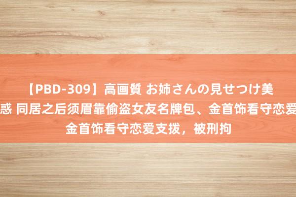 【PBD-309】高画質 お姉さんの見せつけ美尻＆美脚の誘惑 同居之后须眉靠偷盗女友名牌包、金首饰看守恋爱支拨，被刑拘