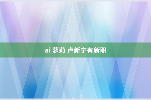 ai 萝莉 卢新宁有新职