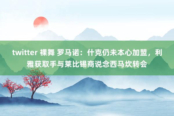 twitter 裸舞 罗马诺：什克仍未本心加盟，利雅获取手与莱比锡商说念西马坎转会