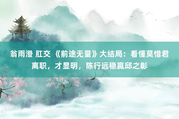 翁雨澄 肛交 《前途无量》大结局：看懂莫惜君离职，才显明，陈行远稳赢邱之彰