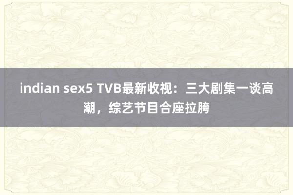 indian sex5 TVB最新收视：三大剧集一谈高潮，综艺节目合座拉胯