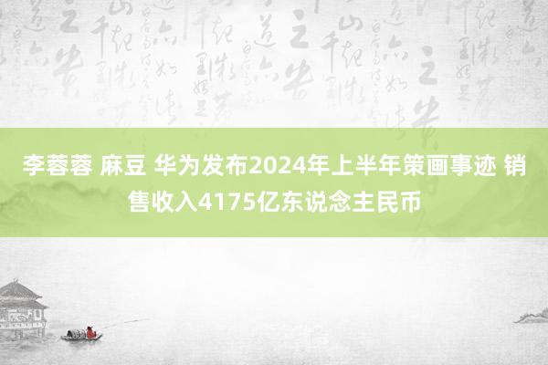 李蓉蓉 麻豆 华为发布2024年上半年策画事迹 销售收入4175亿东说念主民币