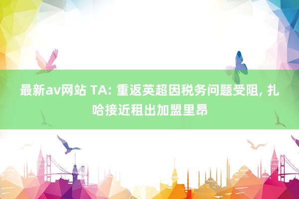 最新av网站 TA: 重返英超因税务问题受阻， 扎哈接近租出加盟里昂