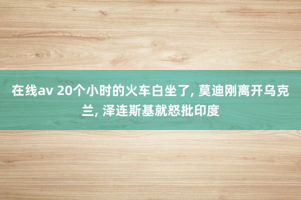 在线av 20个小时的火车白坐了， 莫迪刚离开乌克兰， 泽连斯基就怒批印度