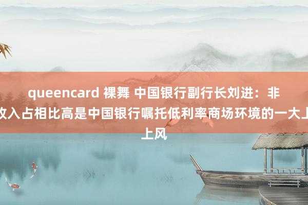 queencard 裸舞 中国银行副行长刘进：非息收入占相比高是中国银行嘱托低利率商场环境的一大上风