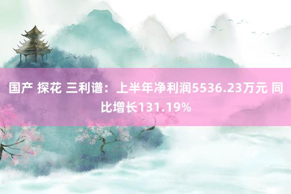 国产 探花 三利谱：上半年净利润5536.23万元 同比增长131.19%