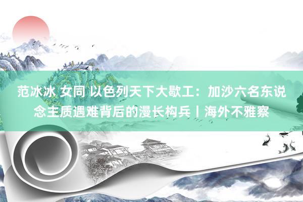 范冰冰 女同 以色列天下大歇工：加沙六名东说念主质遇难背后的漫长构兵丨海外不雅察