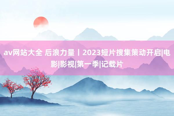 av网站大全 后浪力量丨2023短片搜集策动开启|电影|影视|第一季|记载片