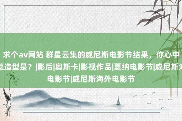 求个av网站 群星云集的威尼斯电影节结果，你心中的最好红毯造型是？|影后|奥斯卡|影视作品|戛纳电影节|威尼斯海外电影节