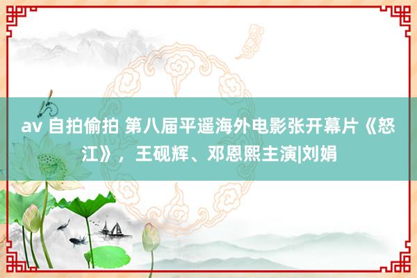 av 自拍偷拍 第八届平遥海外电影张开幕片《怒江》，王砚辉、邓恩熙主演|刘娟