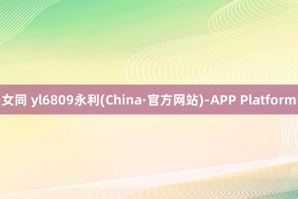 女同 yl6809永利(China·官方网站)-APP Platform