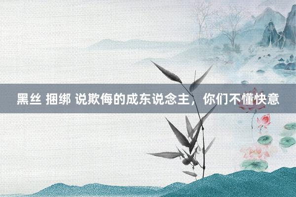 黑丝 捆绑 说欺侮的成东说念主，你们不懂快意