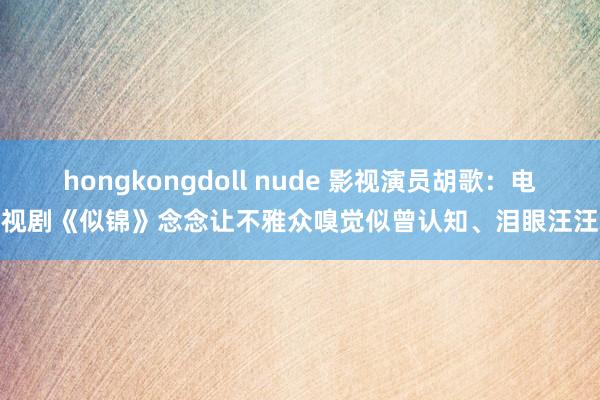 hongkongdoll nude 影视演员胡歌：电视剧《似锦》念念让不雅众嗅觉似曾认知、泪眼汪汪