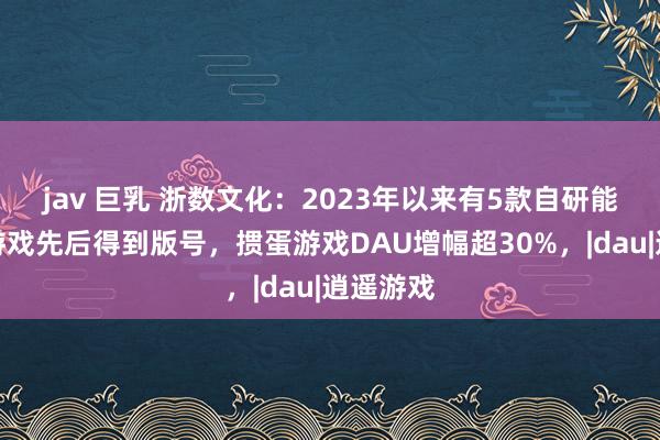 jav 巨乳 浙数文化：2023年以来有5款自研能够代理游戏先后得到版号，掼蛋游戏DAU增幅超30%，|dau|逍遥游戏